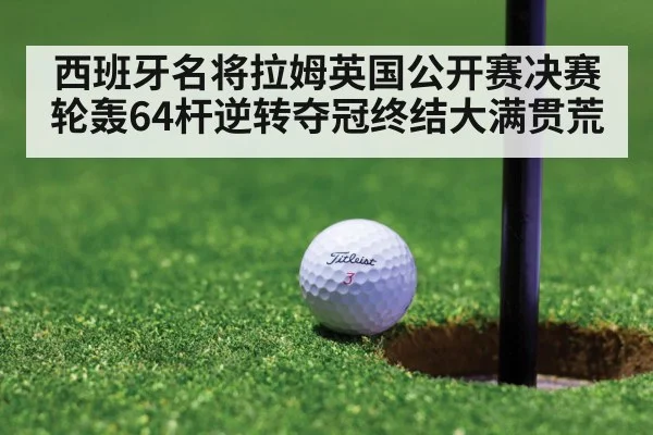 西班牙名将拉姆英国公开赛决赛轮轰64杆逆转夺冠终结大满贯荒