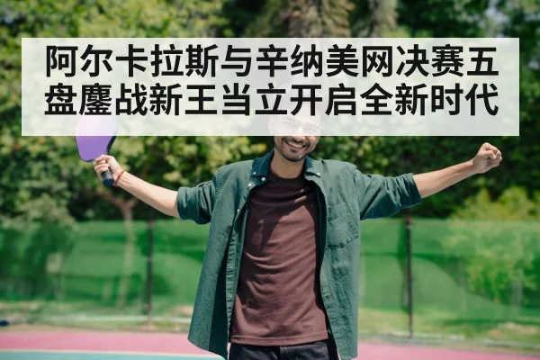 阿尔卡拉斯与辛纳美网决赛五盘鏖战新王当立开启全新时代